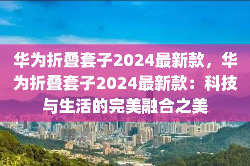 華為折疊套子2024最新款，華為折疊套子2024最新款：科技與生活的完美融合之美