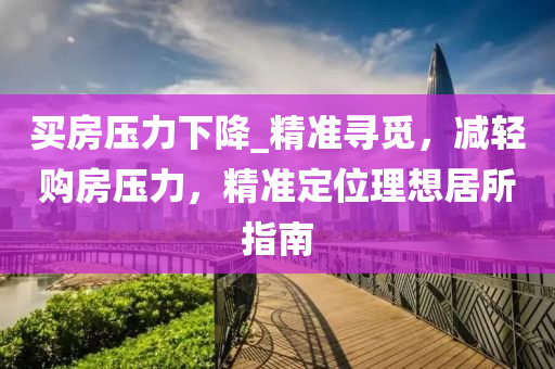 買房壓力下降_精準尋覓，減輕購房壓力，精準定位理想居所指南