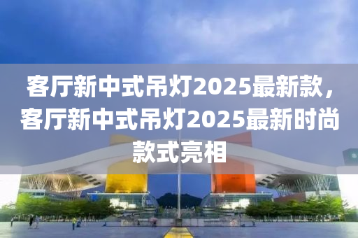 客廳新中式吊燈2025最新款，客廳新中式吊燈2025最新時(shí)尚款式亮相