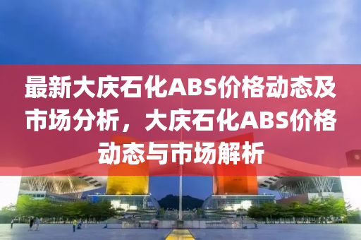 最新大慶石化ABS價格動態(tài)及市場分析，大慶石化ABS價格動態(tài)與市場解析