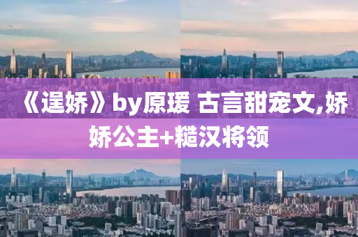 《逞嬌》by原瑗 古言甜寵文,嬌嬌公主+糙漢將領