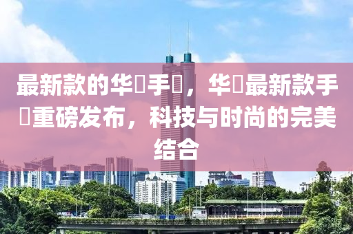 最新款的華為手機，華為最新款手機重磅發(fā)布，科技與時尚的完美結(jié)合