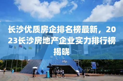 長沙優(yōu)質房企排名榜最新，2023長沙房地產企業(yè)實力排行榜揭曉