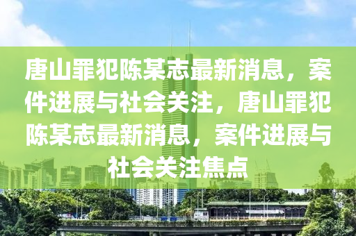 唐山罪犯陳某志最新消息，案件進展與社會關注，唐山罪犯陳某志最新消息，案件進展與社會關注焦點