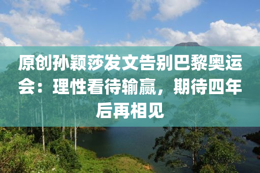 原創(chuàng)孫穎莎發(fā)文告別巴黎奧運會：理性看待輸贏，期待四年后再相見