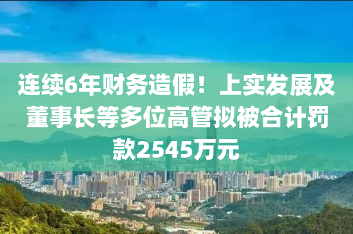 連續(xù)6年財(cái)務(wù)造假！上實(shí)發(fā)展及董事長等多位高管擬被合計(jì)罰款2545萬元