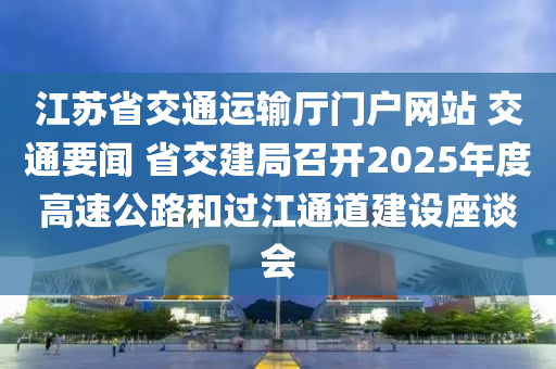 江蘇省交通運輸廳門戶網(wǎng)站 交通要聞 省交建局召開2025年度高速公路和過江通道建設座談會