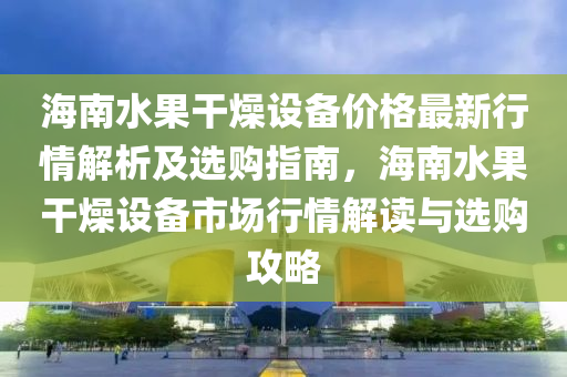 海南水果干燥設備價格最新行情解析及選購指南，海南水果干燥設備市場行情解讀與選購攻略