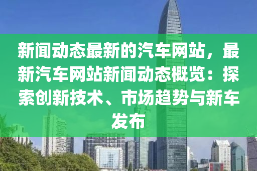 新聞動態(tài)最新的汽車網站，最新汽車網站新聞動態(tài)概覽：探索創(chuàng)新技術、市場趨勢與新車發(fā)布液壓動力機械,元件制造