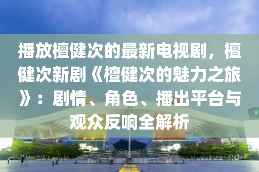 播放檀健次的最新電視劇，檀健次新劇《檀健次的魅力之旅》：劇情、角色、播出平臺與觀眾反響全解析液壓動力機(jī)械,元件制造