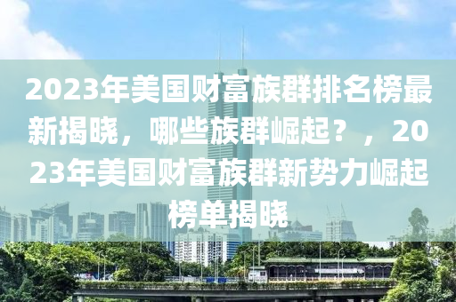 2023年美國(guó)財(cái)富族群排名榜最新揭曉，哪些族群崛起？，2023年美國(guó)財(cái)富族群新勢(shì)力崛起榜單揭曉