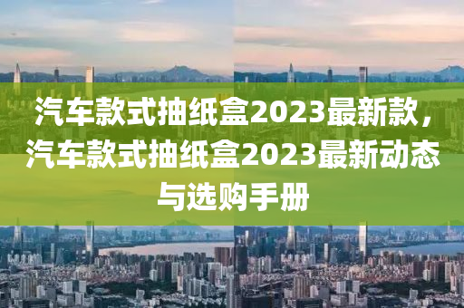 汽車款式抽紙盒2023最新款，汽車款式抽紙盒2023最新動態(tài)與選購手冊