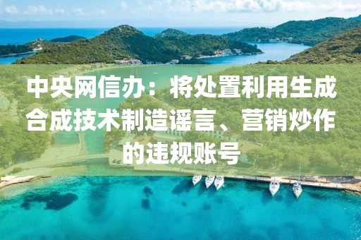 中央網(wǎng)信辦：將處置利用生成合成技術制造謠言、營銷炒作的違規(guī)賬號