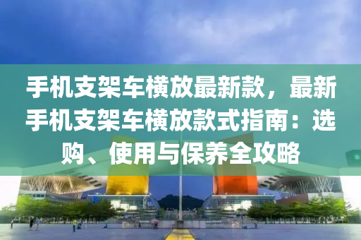 手機(jī)支架車橫放最新款，最新手機(jī)支架車橫放款式指南：選購、使用與保養(yǎng)全攻略液壓動力機(jī)械,元件制造