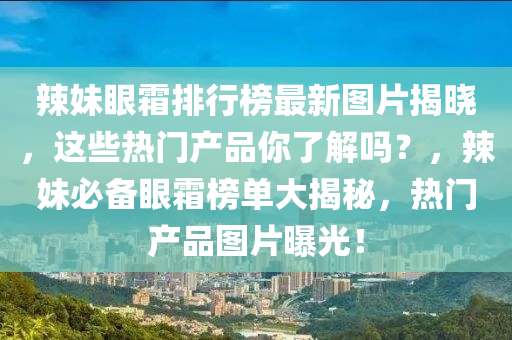 辣妹眼霜排行榜最新圖片揭曉，這些熱門產(chǎn)品你了解嗎？，辣妹必備眼霜榜單大揭秘，熱門產(chǎn)品圖片曝光！