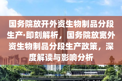 國(guó)務(wù)院放開外資生物制品分段生產(chǎn)·即刻解析，國(guó)務(wù)院放寬外資生物制品分段生產(chǎn)政策，深度液壓動(dòng)力機(jī)械,元件制造解讀與影響分析