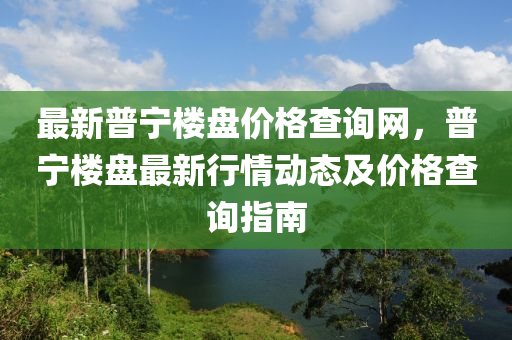 最新普寧樓盤價(jià)格查詢網(wǎng)，普寧樓盤最新行情動(dòng)態(tài)及價(jià)格查詢指南液壓動(dòng)力機(jī)械,元件制造