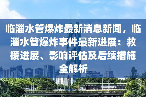 臨液壓動(dòng)力機(jī)械,元件制造淄水管爆炸最新消息新聞，臨淄水管爆炸事件最新進(jìn)展：救援進(jìn)展、影響評(píng)估及后續(xù)措施全解析