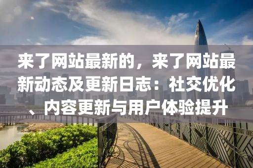 來了網(wǎng)站最新的，來了網(wǎng)站最新動態(tài)及更新日志：社交優(yōu)化、內(nèi)容更新與用戶體驗提升