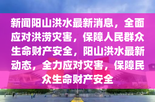 新聞陽山洪水最新消息，全面應(yīng)對洪澇災(zāi)害，保障人民群眾生命財產(chǎn)安全，陽山洪水最新動態(tài)，全力應(yīng)對災(zāi)害，保障民眾生命財產(chǎn)安全