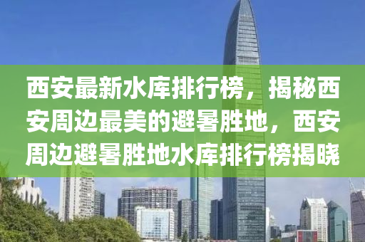 西安最新水庫(kù)排行榜，揭秘西安周邊最美的避暑勝地，西安周邊避暑勝地水庫(kù)排行榜揭曉液壓動(dòng)力機(jī)械,元件制造