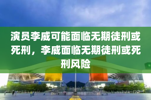 演員李威可能面臨無(wú)期徒刑或死刑，李威面臨無(wú)期徒刑或死刑風(fēng)險(xiǎn)液壓動(dòng)力機(jī)械,元件制造