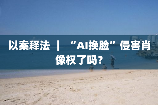 以案釋法 ｜ “AI換臉”侵害肖像權了嗎？液壓動力機械,元件制造