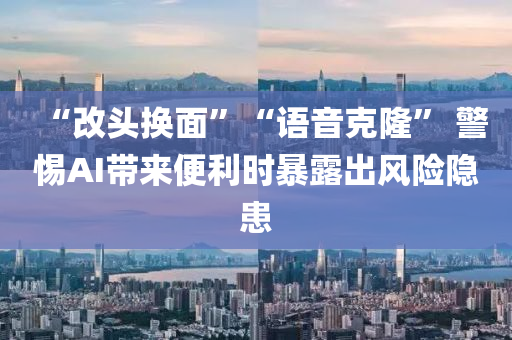 “改頭換面”“語音克隆” 警惕AI帶來便利時暴露出風險隱患液壓動力機械,元件制造