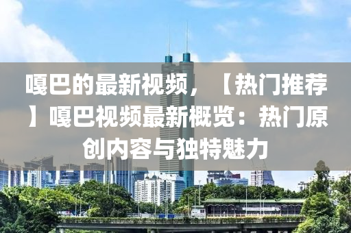 嘎巴的最新視頻，【熱門推薦】嘎巴視頻最新概覽：熱門原創(chuàng)內(nèi)容與獨(dú)特魅力液壓動(dòng)力機(jī)械,元件制造