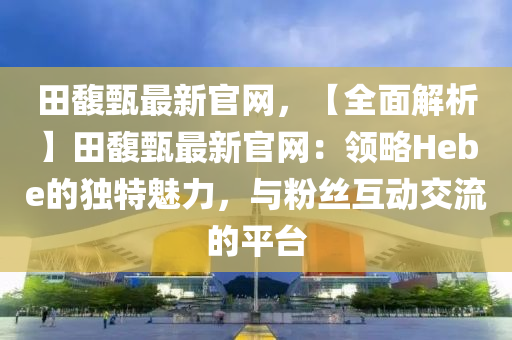 田馥液壓動力機械,元件制造甄最新官網(wǎng)，【全面解析】田馥甄最新官網(wǎng)：領(lǐng)略Hebe的獨特魅力，與粉絲互動交流的平臺