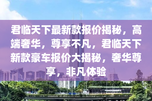 君臨天下最新款報價揭秘，高端奢華，尊享不凡，君臨天下新款豪車報價大揭秘，奢華尊享，非凡體驗