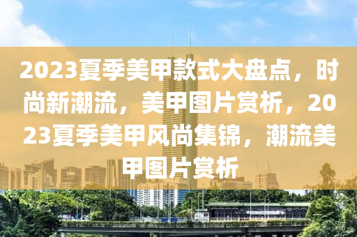 2023夏季美甲款式大盤點(diǎn)，時(shí)尚新潮流，美甲圖片賞析，2023夏季美甲風(fēng)尚集錦，潮流美甲圖片賞析