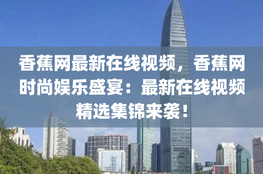 香蕉網(wǎng)最新在線視頻，香蕉網(wǎng)時尚娛樂盛宴：最新在線視頻精選集錦來襲！液壓動力機(jī)械,元件制造