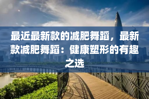 最近最新款的減肥舞蹈，最新款減肥舞蹈：健康塑形的有趣之選液壓動(dòng)力機(jī)械,元件制造