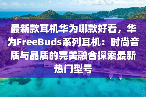 最新款耳機(jī)華為哪款好看，華為FreeBuds系列耳機(jī)：時尚音質(zhì)與品質(zhì)的完美融合探索最新熱門型號