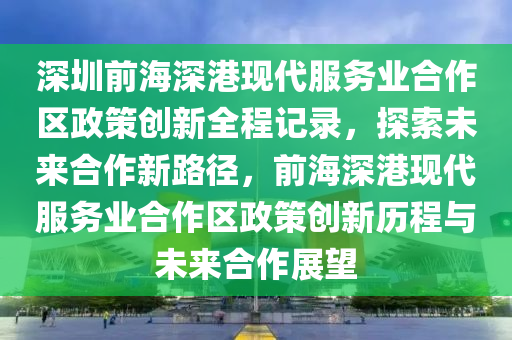 深圳前海深港現(xiàn)代服務業(yè)合作區(qū)政策創(chuàng)新全程記錄，探索未來合作新路徑，前海深港現(xiàn)代服務業(yè)合作區(qū)政策創(chuàng)新歷液壓動力機械,元件制造程與未來合作展望