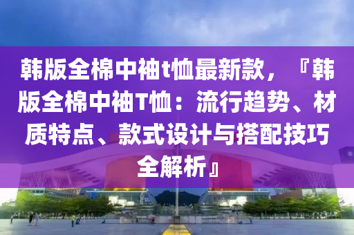 韓版全棉中袖t恤最新款，『韓版全棉中袖T恤：流行趨勢、材質特點、款式設計與搭配技巧全解析』液壓動力機械,元件制造