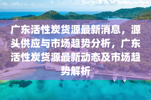 廣東活性炭貨源最新消息，源頭供應(yīng)與市場趨勢(shì)分析，廣東活性炭貨源最新動(dòng)態(tài)及市場趨勢(shì)解析液壓動(dòng)力機(jī)械,元件制造