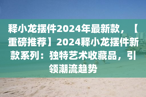 釋小龍擺件2024年最新款，【重磅推薦】2024釋小龍擺件新款系列：獨特藝術收藏品，引領潮流趨勢液壓動力機械,元件制造