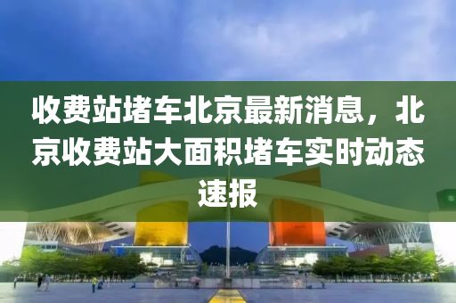 收費站堵車北京最新消息，北京收費站大面積堵車實時液壓動力機械,元件制造動態(tài)速報