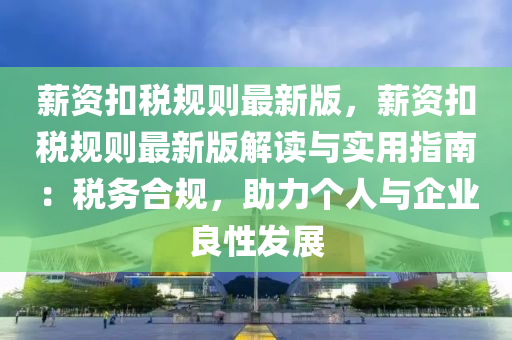 薪資扣稅規(guī)則最新版，薪資扣稅規(guī)則最新版解讀與實用指南：稅務(wù)合規(guī)，助力個人與企業(yè)良性發(fā)展