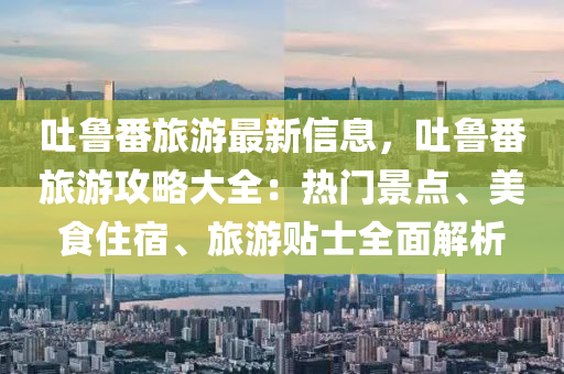 吐液壓動力機械,元件制造魯番旅游最新信息，吐魯番旅游攻略大全：熱門景點、美食住宿、旅游貼士全面解析