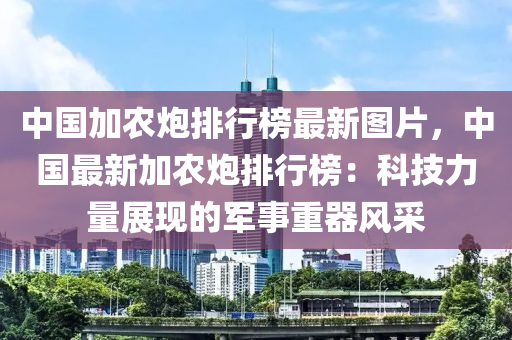 中國加農(nóng)炮排行榜最新圖片，中國最新加農(nóng)炮排行榜：科技力量展現(xiàn)的軍事重器風(fēng)采