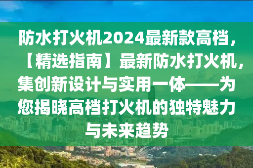 防水打火機2024最新款高檔，【精選指南】最新防水打火機，集創(chuàng)新設計與實用一體——為您揭曉高檔打火機的獨特魅力與未來趨勢液壓動力機械,元件制造