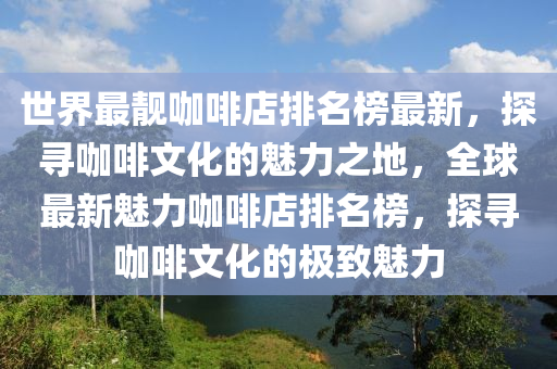 世界最靚咖啡店排名榜最新，探尋咖啡文化的魅力之地，全球最新魅力咖啡店排名榜，探尋咖啡文化的極致魅力液壓動(dòng)力機(jī)械,元件制造