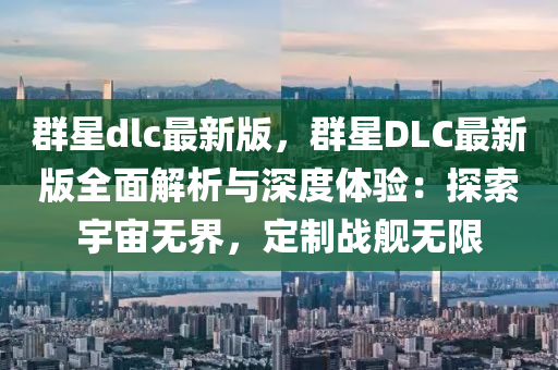 群星dlc最新版，群星DLC最新版全面解析與深度體驗：探索宇宙無界，定制戰(zhàn)艦無限