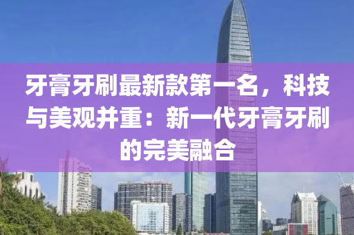 牙膏牙刷最新款第一名，科技與美觀并重：新一代牙膏牙刷的完美融合