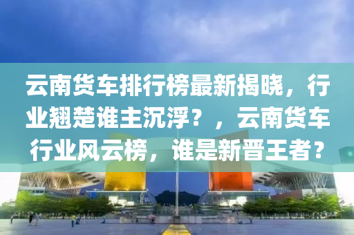 云南貨車排行榜最新揭曉，行業(yè)翹楚誰主沉??？，云南貨車行業(yè)風(fēng)云榜，誰是新晉王者？液壓動(dòng)力機(jī)械,元件制造