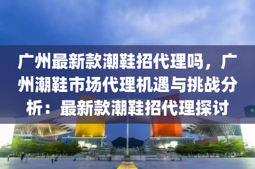 廣州最新款潮鞋招代理嗎，廣州潮鞋市場代理機遇與挑戰(zhàn)分析：最新款潮鞋招代理探討液壓動力機械,元件制造