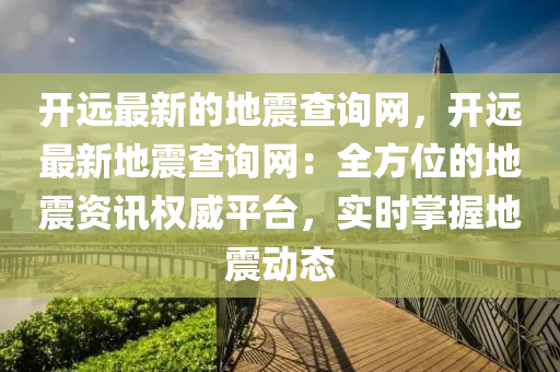 開遠最新的地震查詢網(wǎng)，開遠最新地震查詢網(wǎng)：全方位的地震資訊權(quán)威平臺，實時掌握地震動態(tài)液壓動力機械,元件制造